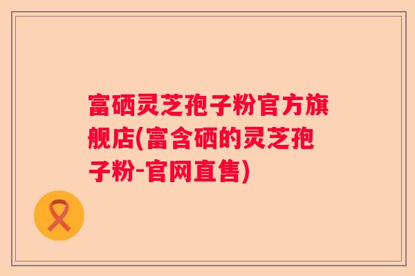 富硒灵芝孢子粉官方旗舰店(富含硒的灵芝孢子粉-官网直售)