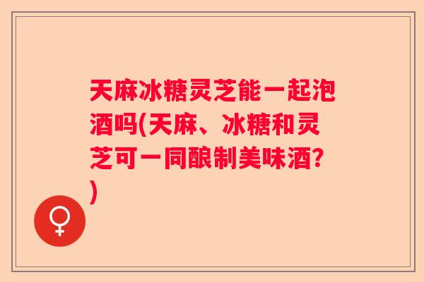 天麻冰糖灵芝能一起泡酒吗(天麻、冰糖和灵芝可一同酿制美味酒？)