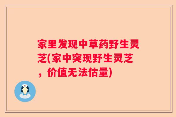 家里发现中草药野生灵芝(家中突现野生灵芝，价值无法估量)