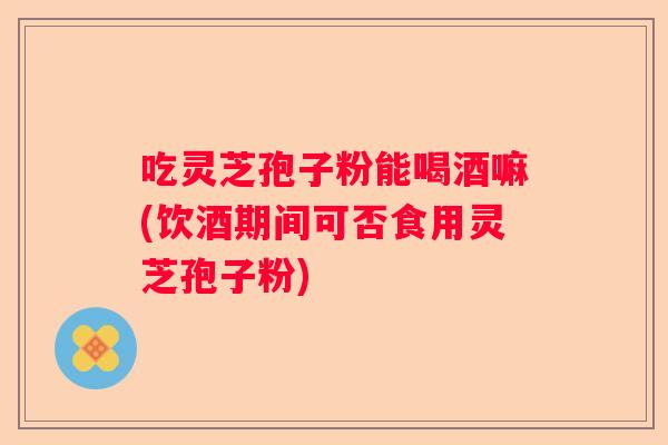 吃灵芝孢子粉能喝酒嘛(饮酒期间可否食用灵芝孢子粉)