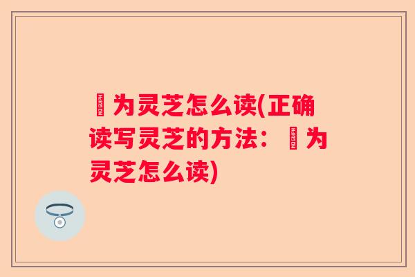 寔为灵芝怎么读(正确读写灵芝的方法：寔为灵芝怎么读)