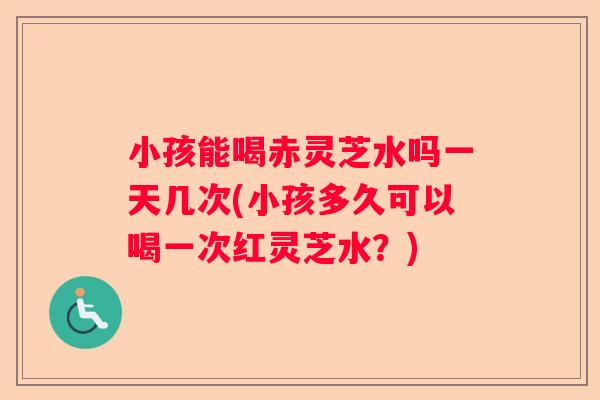 小孩能喝赤灵芝水吗一天几次(小孩多久可以喝一次红灵芝水?) 小孩能喝赤灵芝水吗一天几次(小孩多久可以喝一次红灵芝水?)