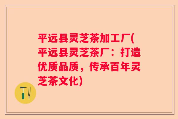 平远县灵芝茶加工厂(平远县灵芝茶厂：打造优质品质，传承百年灵芝茶文化)