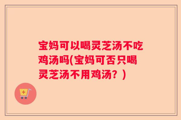 宝妈可以喝灵芝汤不吃鸡汤吗(宝妈可否只喝灵芝汤不用鸡汤？)