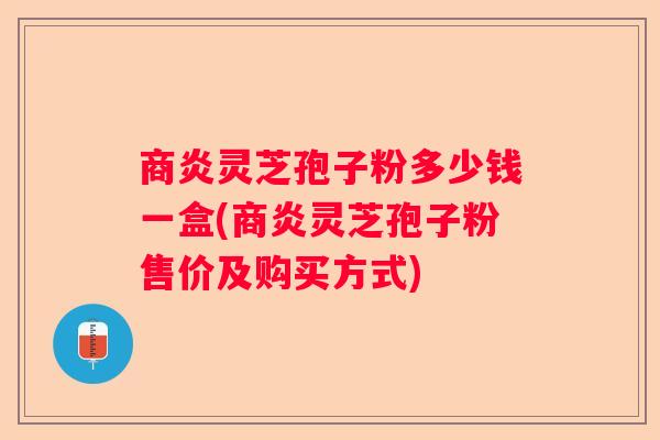 商炎灵芝孢子粉多少钱一盒(商炎灵芝孢子粉售价及购买方式)