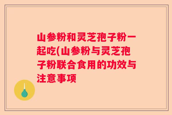 山参粉和灵芝孢子粉一起吃(山参粉与灵芝孢子粉联合食用的功效与注意事项