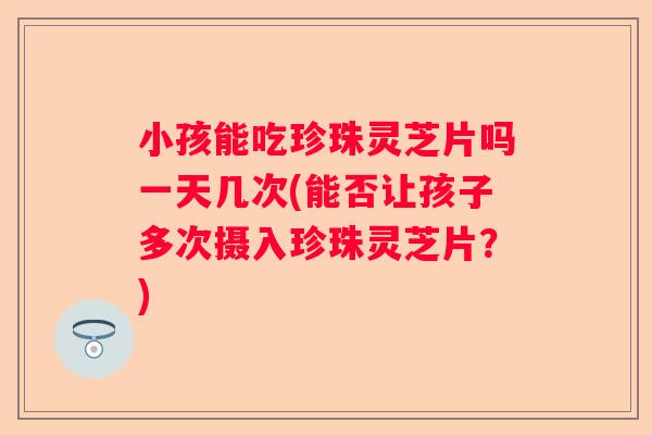 小孩能吃珍珠灵芝片吗一天几次(能否让孩子多次摄入珍珠灵芝片？)