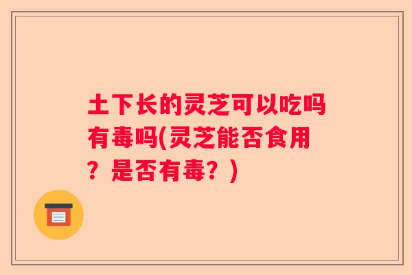 土下长的灵芝可以吃吗有毒吗(灵芝能否食用？是否有毒？)