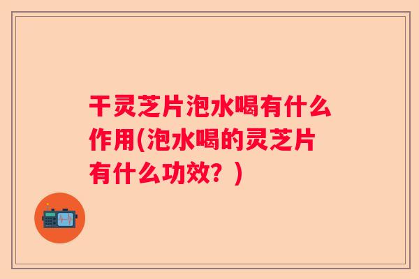 干灵芝片泡水喝有什么作用(泡水喝的灵芝片有什么功效？)