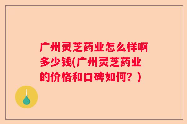 广州灵芝药业怎么样啊多少钱(广州灵芝药业的价格和口碑如何？)