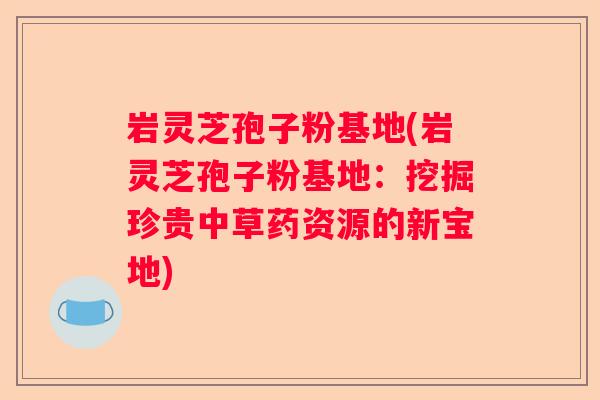 岩灵芝孢子粉基地(岩灵芝孢子粉基地：挖掘珍贵中草药资源的新宝地)