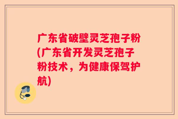 广东省破壁灵芝孢子粉(广东省开发灵芝孢子粉技术，为健康保驾护航)