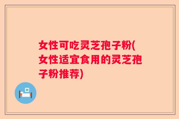 女性可吃灵芝孢子粉(女性适宜食用的灵芝孢子粉推荐)