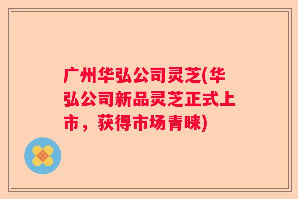 广州华弘公司灵芝(华弘公司新品灵芝正式上市，获得市场青睐)