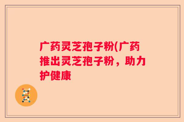 广药灵芝孢子粉(广药推出灵芝孢子粉，助力护健康