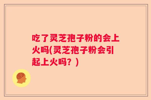 吃了灵芝孢子粉的会上火吗(灵芝孢子粉会引起上火吗？)
