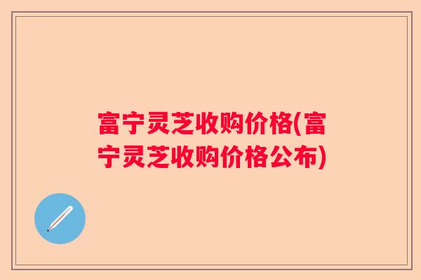 富宁灵芝收购价格(富宁灵芝收购价格公布) 富宁灵芝收购价格(富宁灵芝收购价格公布)