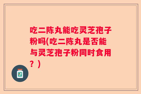 吃二陈丸能吃灵芝孢子粉吗(吃二陈丸是否能与灵芝孢子粉同时食用?) 吃二陈丸能吃灵芝孢子粉吗(吃二陈丸是否能与灵芝孢子粉同时食用?)