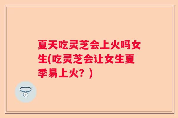 夏天吃灵芝会上火吗女生(吃灵芝会让女生夏季易上火？)
