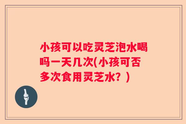 小孩可以吃灵芝泡水喝吗一天几次(小孩可否多次食用灵芝水？)