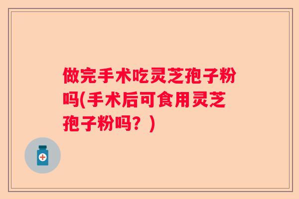 做完手术吃灵芝孢子粉吗(手术后可食用灵芝孢子粉吗？)