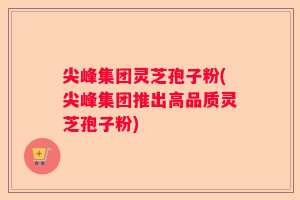 尖峰集团灵芝孢子粉(尖峰集团推出高品质灵芝孢子粉)