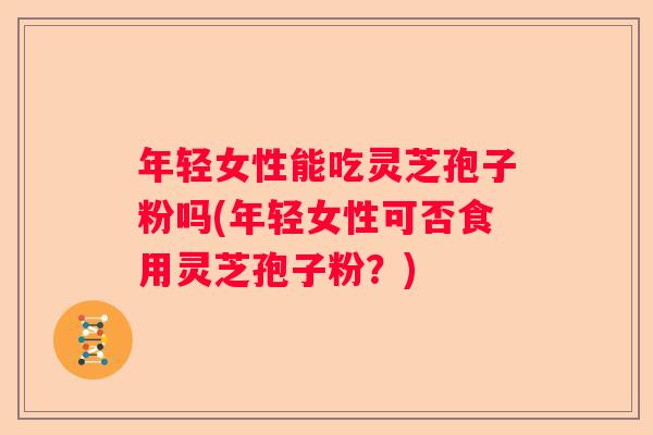 年轻女性能吃灵芝孢子粉吗(年轻女性可否食用灵芝孢子粉？)