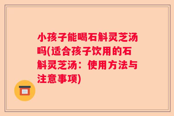 小孩子能喝石斛灵芝汤吗(适合孩子饮用的石斛灵芝汤：使用方法与注意事项)