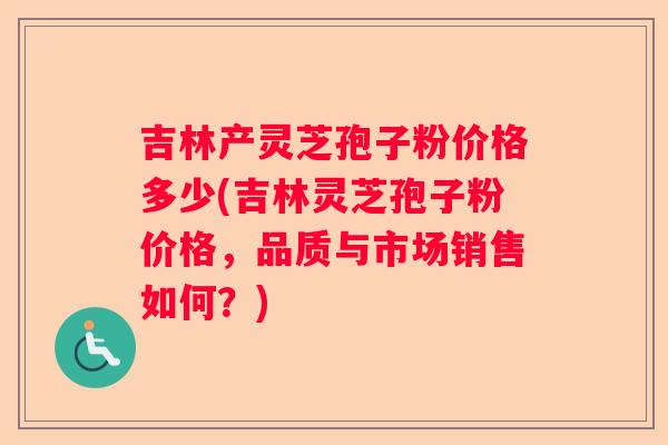 吉林产灵芝孢子粉价格多少(吉林灵芝孢子粉价格，品质与市场销售如何？)