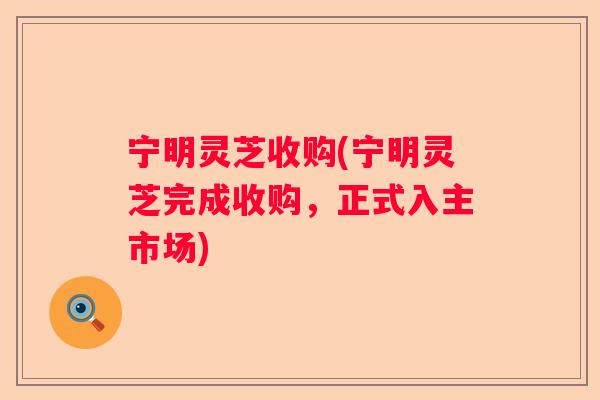 宁明灵芝收购(宁明灵芝完成收购，正式入主市场)