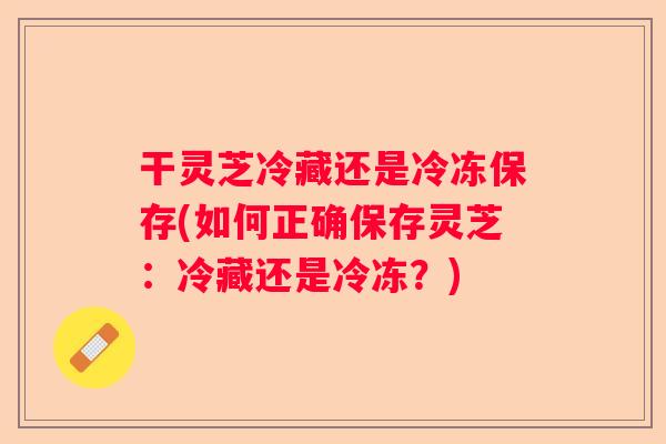 干灵芝冷藏还是冷冻保存(如何正确保存灵芝：冷藏还是冷冻？)