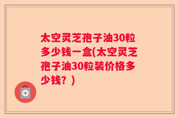 太空灵芝孢子油30粒多少钱一盒(太空灵芝孢子油30粒装价格多少钱？)