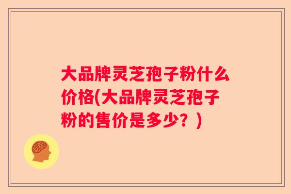 大品牌灵芝孢子粉什么价格(大品牌灵芝孢子粉的售价是多少？)