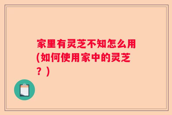 家里有灵芝不知怎么用(如何使用家中的灵芝？)