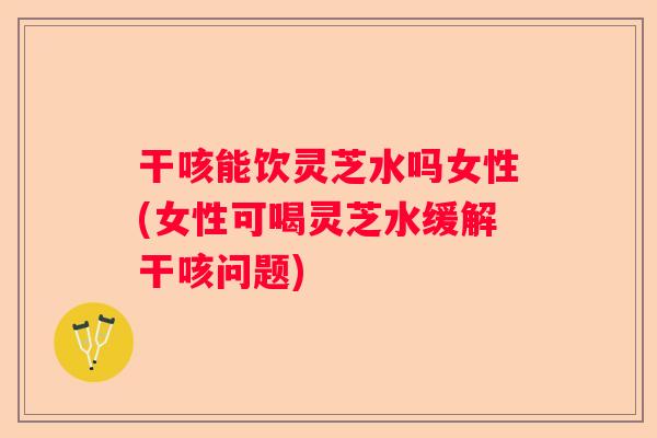 干咳能饮灵芝水吗女性(女性可喝灵芝水缓解干咳问题)