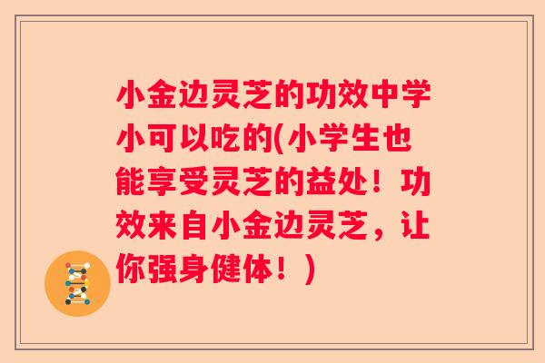 小金边灵芝的功效中学小可以吃的(小学生也能享受灵芝的益处！功效来自小金边灵芝，让你强身健体！)