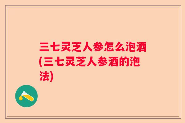 三七灵芝人参怎么泡酒(三七灵芝人参酒的泡法)