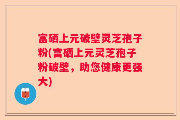 富硒上元破壁灵芝孢子粉(富硒上元灵芝孢子粉破壁，助您健康更强大)