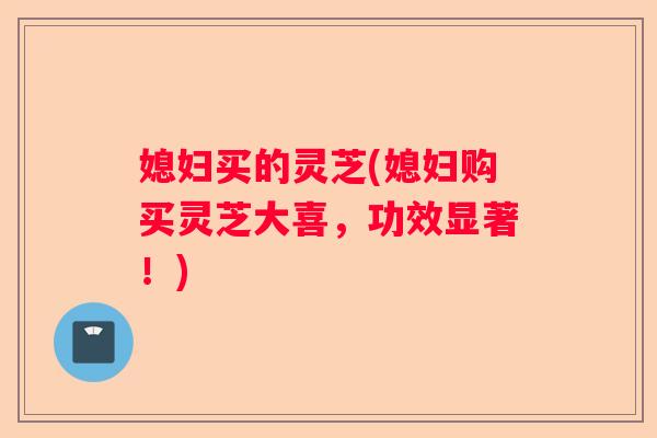 媳妇买的灵芝(媳妇购买灵芝大喜，功效显著！)