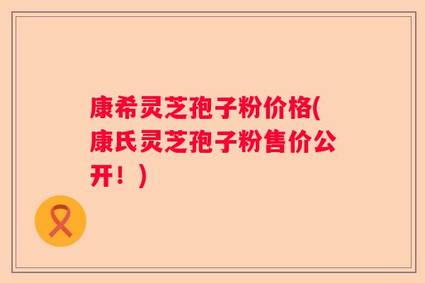 康希灵芝孢子粉价格(康氏灵芝孢子粉售价公开！)