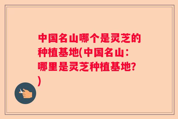 中国名山哪个是灵芝的种植基地(中国名山：哪里是灵芝种植基地？)