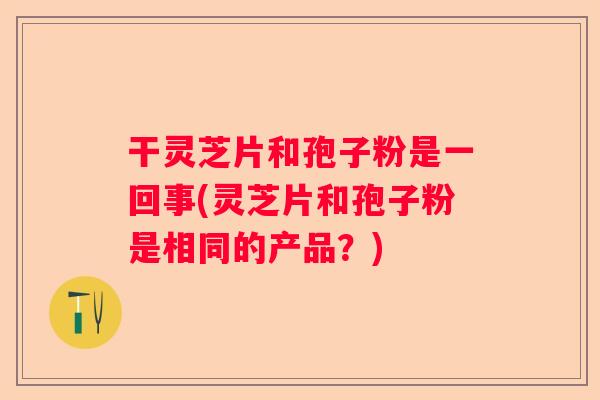 干灵芝片和孢子粉是一回事(灵芝片和孢子粉是相同的产品？)