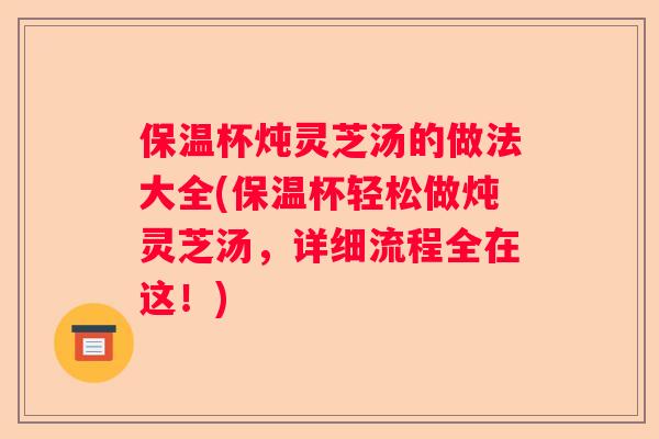 保温杯炖灵芝汤的做法大全(保温杯轻松做炖灵芝汤，详细流程全在这！)