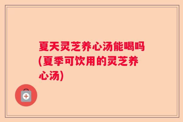 夏天灵芝养心汤能喝吗(夏季可饮用的灵芝养心汤)