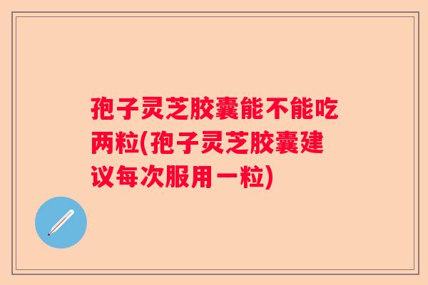 孢子灵芝胶囊能不能吃两粒(孢子灵芝胶囊建议每次服用一粒) 孢子灵芝胶囊能不能吃两粒(孢子灵芝胶囊建议每次服用一粒)
