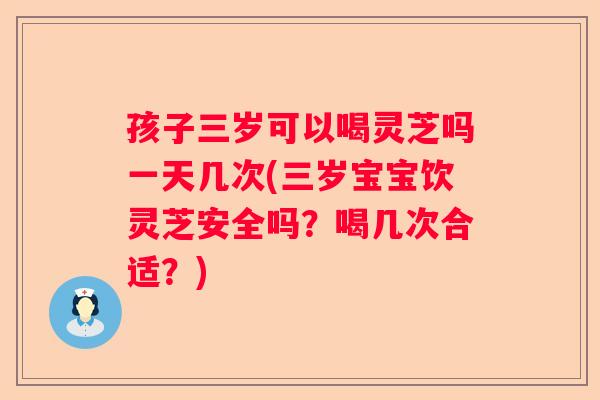 孩子三岁可以喝灵芝吗一天几次(三岁宝宝饮灵芝安全吗？喝几次合适？)