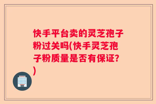 快手平台卖的灵芝孢子粉过关吗(快手灵芝孢子粉质量是否有保证？)