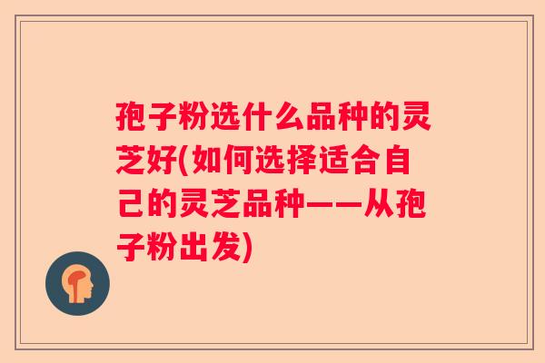 孢子粉选什么品种的灵芝好(如何选择适合自己的灵芝品种——从孢子粉出发)