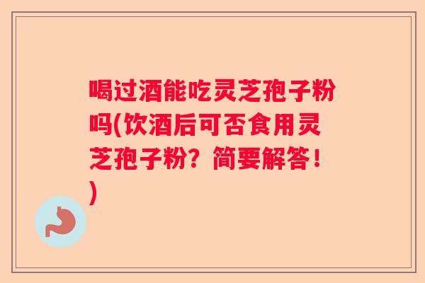 喝过酒能吃灵芝孢子粉吗(饮酒后可否食用灵芝孢子粉？简要解答！)