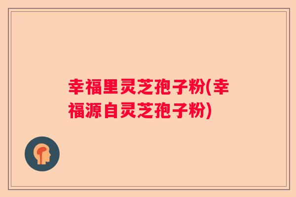 幸福里灵芝孢子粉(幸福源自灵芝孢子粉)